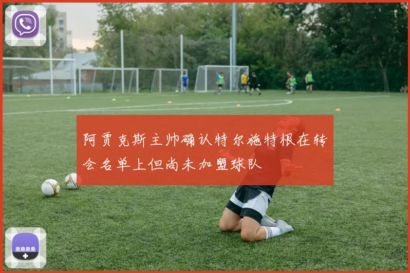 阿贾克斯主帅确认特尔施特根在转会名单上但尚未加盟球队