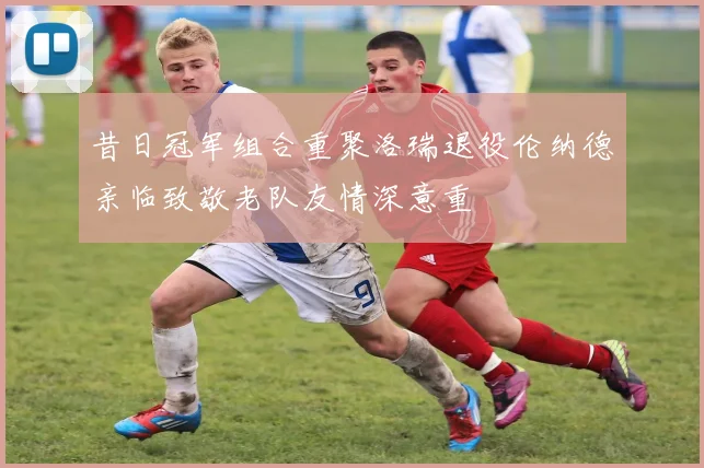 昔日冠军组合重聚洛瑞退役伦纳德亲临致敬老队友情深意重