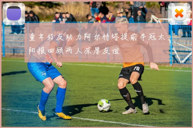 童年好友助力阿尔特塔提前夺冠太阳报回顾两人深厚友谊