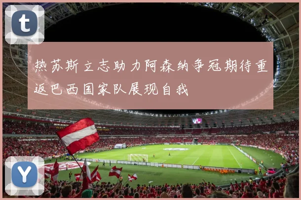 热苏斯立志助力阿森纳争冠期待重返巴西国家队展现自我