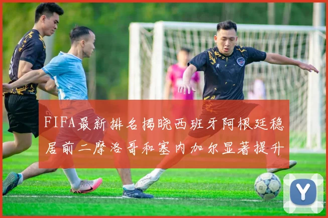 FIFA最新排名揭晓西班牙阿根廷稳居前二摩洛哥和塞内加尔显著提升