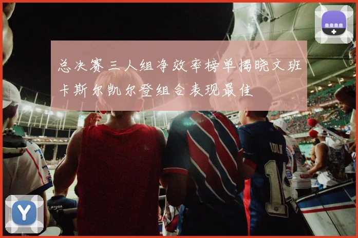总决赛三人组净效率榜单揭晓文班卡斯尔凯尔登组合表现最佳