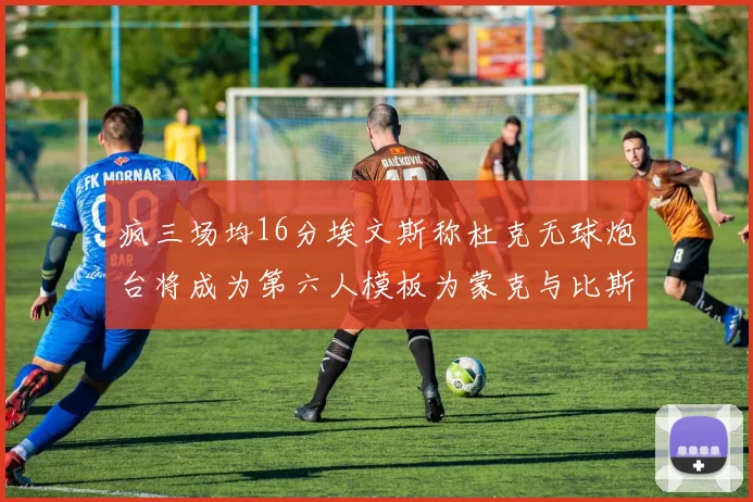 疯三场均16分埃文斯称杜克无球炮台将成为第六人模板为蒙克与比斯利