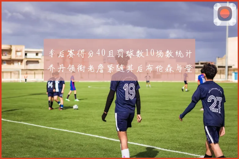季后赛得分40且罚球数10场数统计乔丹领衔老詹紧随其后布伦森与登库并肩奋战