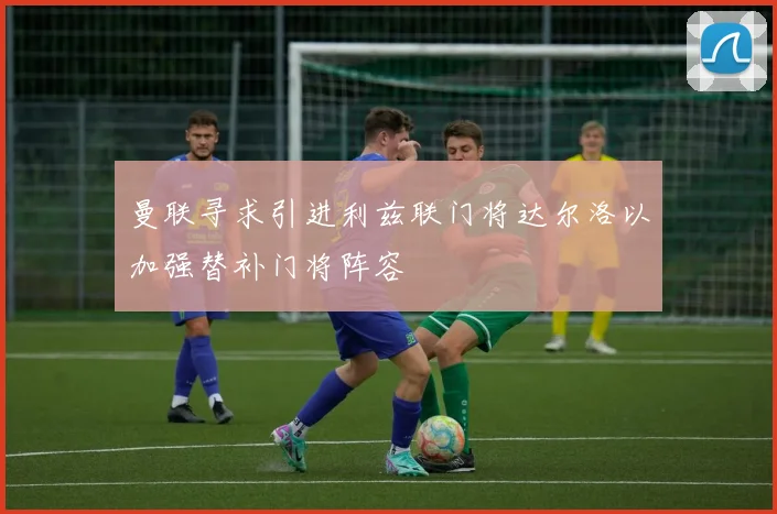 曼联寻求引进利兹联门将达尔洛以加强替补门将阵容