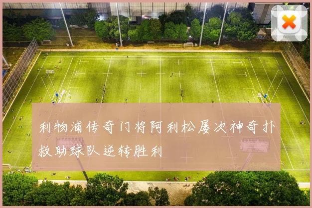 利物浦传奇门将阿利松屡次神奇扑救助球队逆转胜利