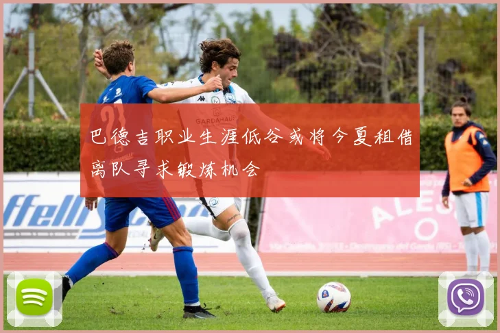 巴德吉职业生涯低谷或将今夏租借离队寻求锻炼机会