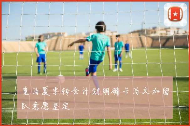 皇马夏季转会计划明确卡马文加留队意愿坚定