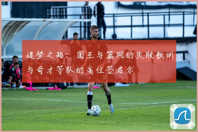 追梦之路：国王与篮网的失败教训与奇才等队的高位签启示
