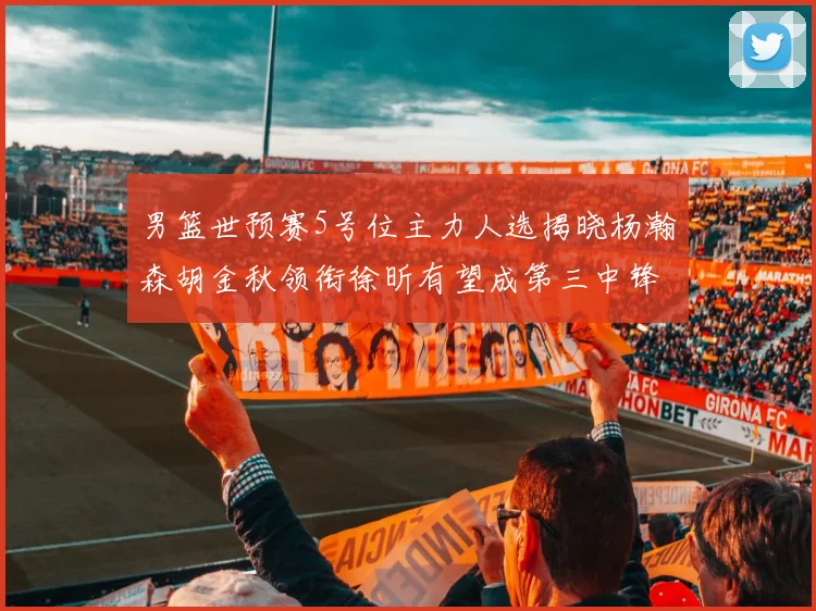 男篮世预赛5号位主力人选揭晓杨瀚森胡金秋领衔徐昕有望成第三中锋