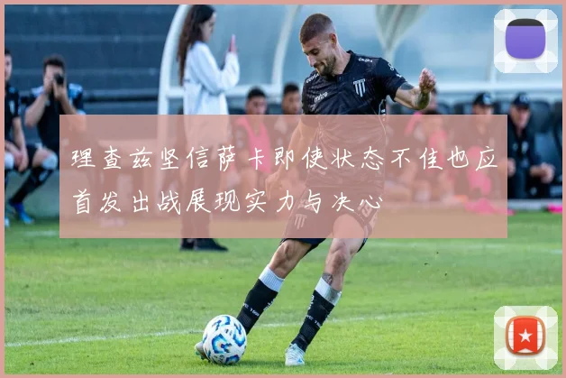 理查兹坚信萨卡即使状态不佳也应首发出战展现实力与决心
