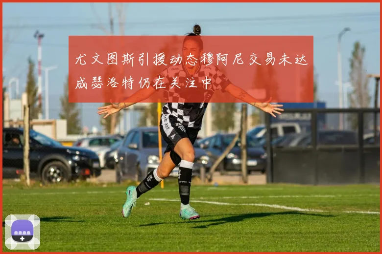 尤文图斯引援动态穆阿尼交易未达成瑟洛特仍在关注中