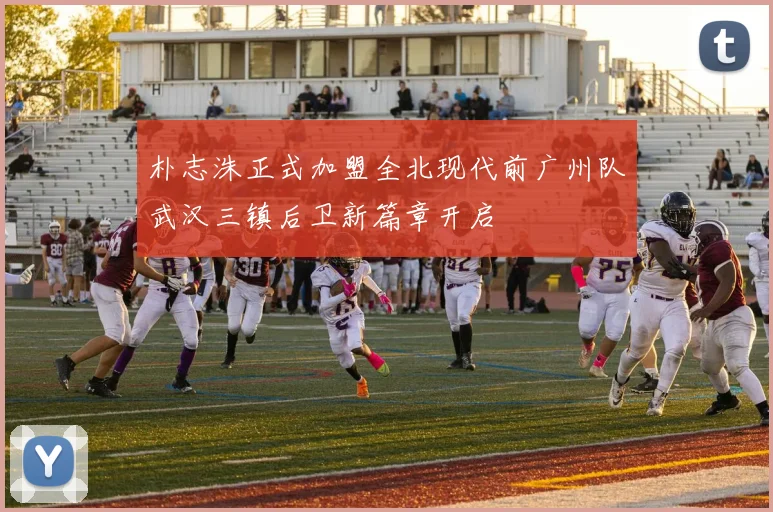 朴志洙正式加盟全北现代前广州队武汉三镇后卫新篇章开启