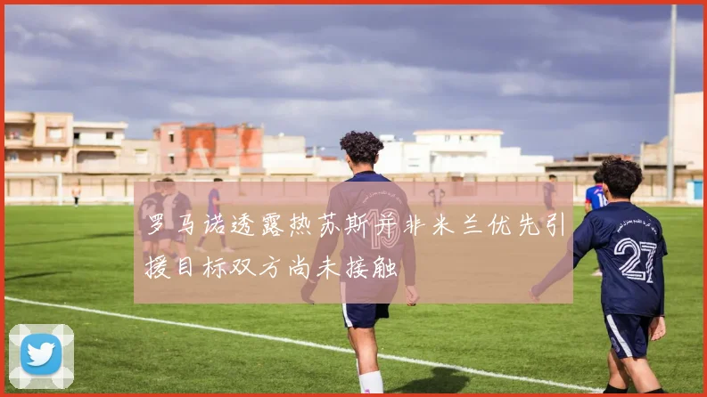 罗马诺透露热苏斯并非米兰优先引援目标双方尚未接触