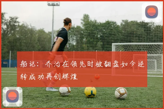 船记：乔治在领先时被翻盘如今逆转成功再创辉煌